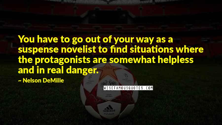 Nelson DeMille quotes: You have to go out of your way as a suspense novelist to find situations where the protagonists are somewhat helpless and in real danger.