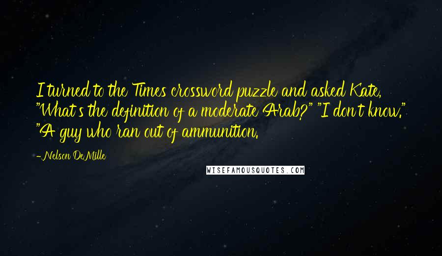 Nelson DeMille quotes: I turned to the Times crossword puzzle and asked Kate, "What's the definition of a moderate Arab?" "I don't know." "A guy who ran out of ammunition.