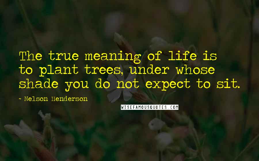 Nelson Henderson quotes: The true meaning of life is to plant trees, under whose shade you do not expect to sit.