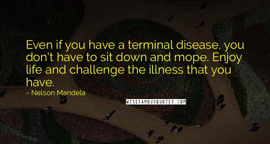 Nelson Mandela quotes: Even if you have a terminal disease, you don't have to sit down and mope. Enjoy life and challenge the illness that you have.