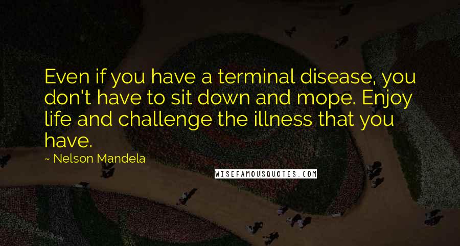 Nelson Mandela quotes: Even if you have a terminal disease, you don't have to sit down and mope. Enjoy life and challenge the illness that you have. Nelson Mandela quotes: Even if you have a terminal disease, you don't have to sit down and mope. Enjoy life and challenge the illness that you have.