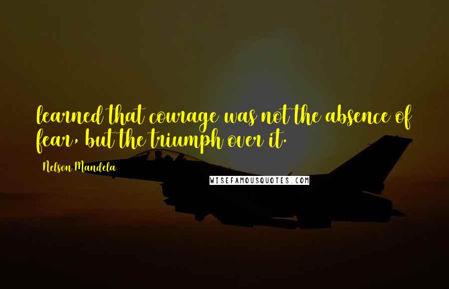 Nelson Mandela quotes: learned that courage was not the absence of fear, but the triumph over it.