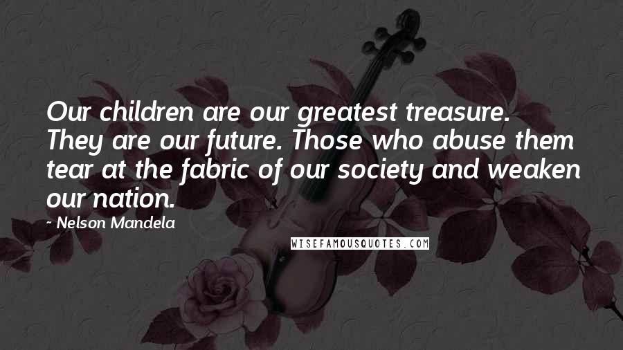 Nelson Mandela quotes: Our children are our greatest treasure. They are our future. Those who abuse them tear at the fabric of our society and weaken our nation. Nelson Mandela quotes: Our children are our greatest treasure. They are our future. Those who abuse them tear at the fabric of our society and weaken our nation.