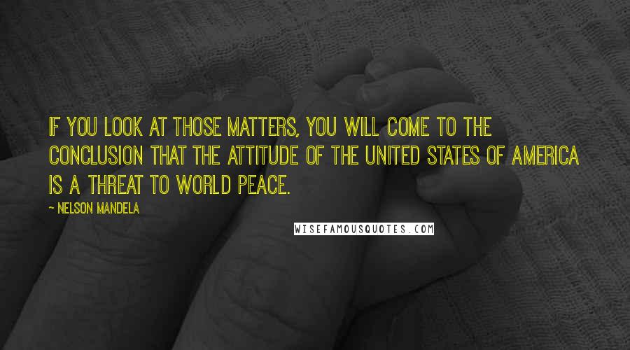Nelson Mandela quotes: If you look at those matters, you will come to the conclusion that the attitude of the United States of America is a threat to world peace. Nelson Mandela quotes: If you look at those matters, you will come to the conclusion that the attitude of the United States of America is a threat to world peace.