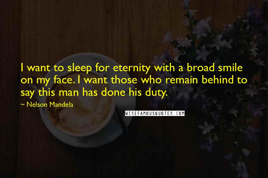 Nelson Mandela quotes: I want to sleep for eternity with a broad smile on my face. I want those who remain behind to say this man has done his duty. Nelson Mandela quotes: I want to sleep for eternity with a broad smile on my face. I want those who remain behind to say this man has done his duty.