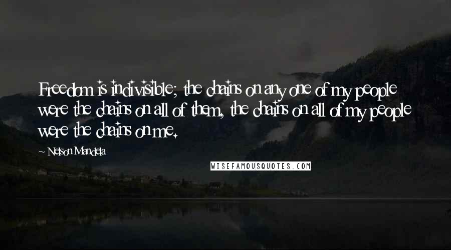 Nelson Mandela quotes: Freedom is indivisible; the chains on any one of my people were the chains on all of them, the chains on all of my people were the chains on me. Nelson Mandela quotes: Freedom is indivisible; the chains on any one of my people were the chains on all of them, the chains on all of my people were the chains on me.