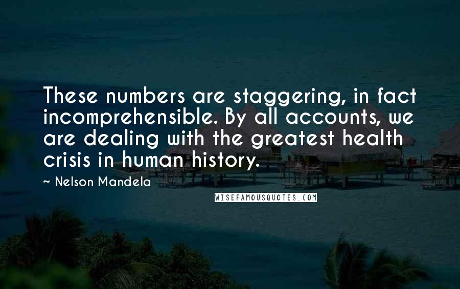 Nelson Mandela quotes: These numbers are staggering, in fact incomprehensible. By all accounts, we are dealing with the greatest health crisis in human history. Nelson Mandela quotes: These numbers are staggering, in fact incomprehensible. By all accounts, we are dealing with the greatest health crisis in human history.