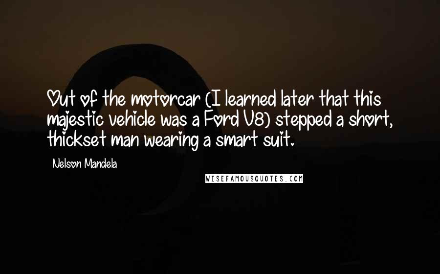 Nelson Mandela quotes: Out of the motorcar (I learned later that this majestic vehicle was a Ford V8) stepped a short, thickset man wearing a smart suit. Nelson Mandela quotes: Out of the motorcar (I learned later that this majestic vehicle was a Ford V8) stepped a short, thickset man wearing a smart suit.