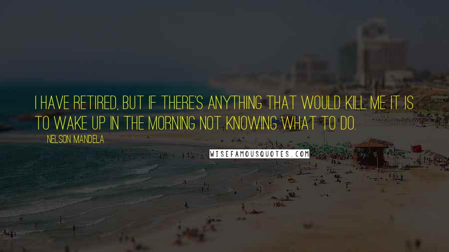 Nelson Mandela quotes: I have retired, but if there's anything that would kill me it is to wake up in the morning not knowing what to do.