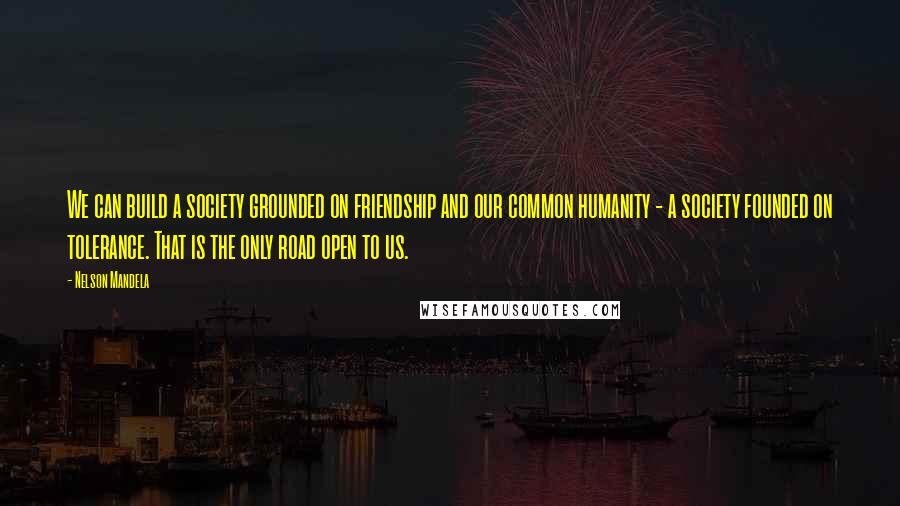 Nelson Mandela quotes: We can build a society grounded on friendship and our common humanity - a society founded on tolerance. That is the only road open to us. Nelson Mandela quotes: We can build a society grounded on friendship and our common humanity - a society founded on tolerance. That is the only road open to us.