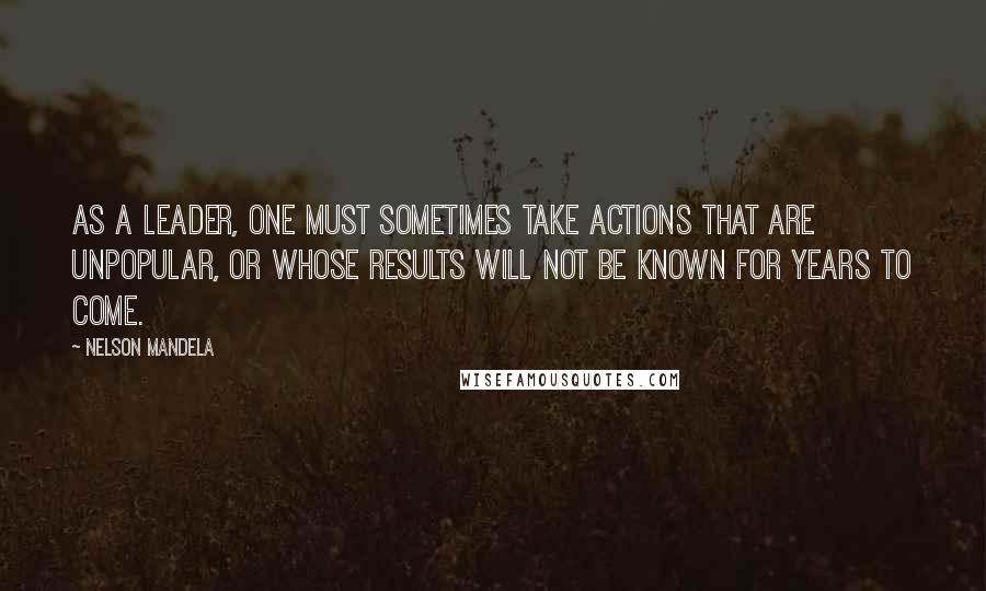 Nelson Mandela quotes: As a leader, one must sometimes take actions that are unpopular, or whose results will not be known for years to come. Nelson Mandela quotes: As a leader, one must sometimes take actions that are unpopular, or whose results will not be known for years to come.