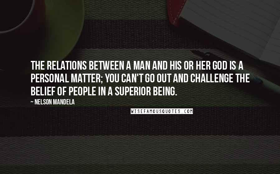 Nelson Mandela quotes: The relations between a man and his or her god is a personal matter; you can't go out and challenge the belief of people in a superior being. Nelson Mandela quotes: The relations between a man and his or her god is a personal matter; you can't go out and challenge the belief of people in a superior being.