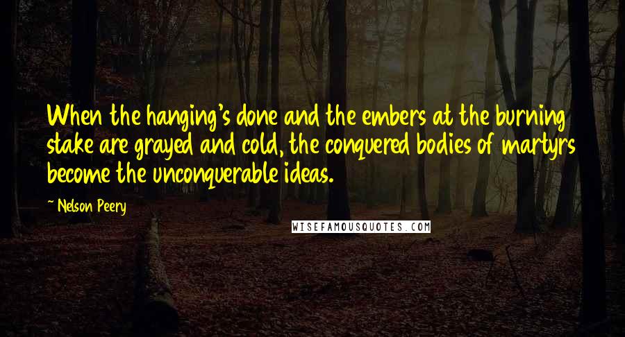 Nelson Peery quotes: When the hanging's done and the embers at the burning stake are grayed and cold, the conquered bodies of martyrs become the unconquerable ideas.