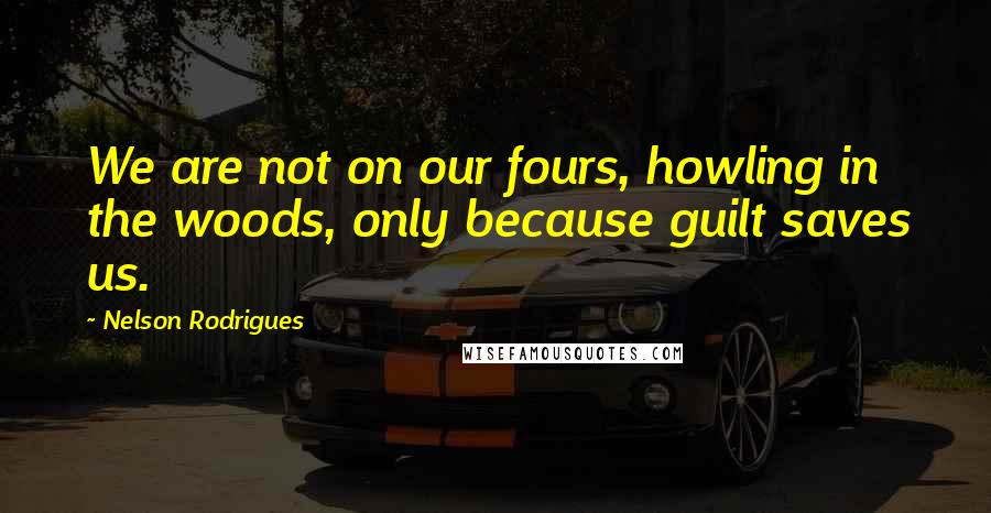 Nelson Rodrigues quotes: We are not on our fours, howling in the woods, only because guilt saves us.