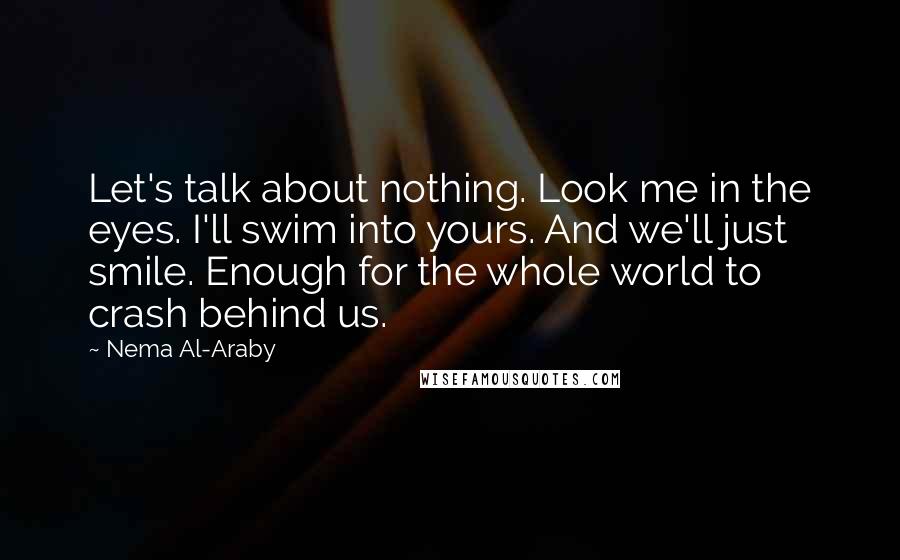 Nema Al-Araby quotes: Let's talk about nothing. Look me in the eyes. I'll swim into yours. And we'll just smile. Enough for the whole world to crash behind us. Nema Al-Araby quotes: Let's talk about nothing. Look me in the eyes. I'll swim into yours. And we'll just smile. Enough for the whole world to crash behind us.