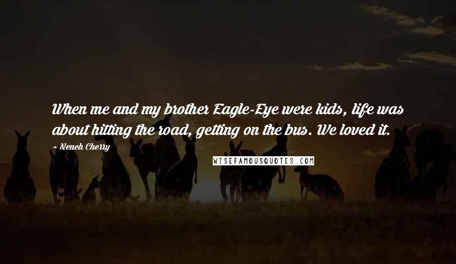 Neneh Cherry quotes: When me and my brother Eagle-Eye were kids, life was about hitting the road, getting on the bus. We loved it. Neneh Cherry quotes: When me and my brother Eagle-Eye were kids, life was about hitting the road, getting on the bus. We loved it.