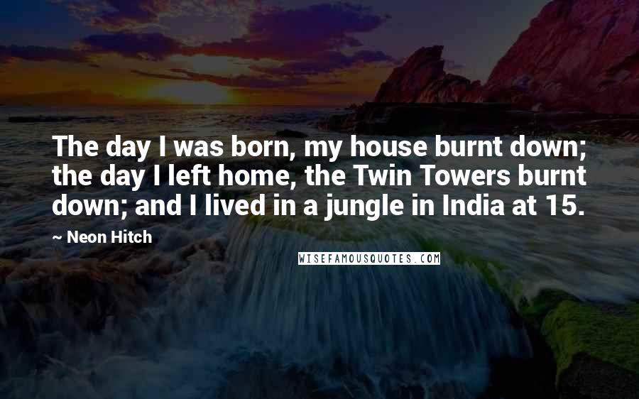 Neon Hitch quotes: The day I was born, my house burnt down; the day I left home, the Twin Towers burnt down; and I lived in a jungle in India at 15.