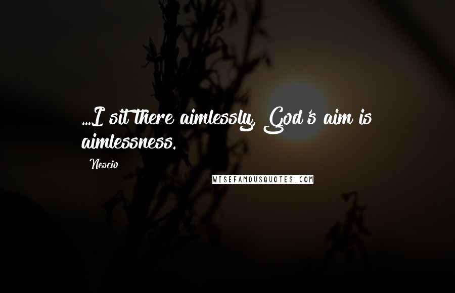 Nescio quotes: ...I sit there aimlessly, God's aim is aimlessness.