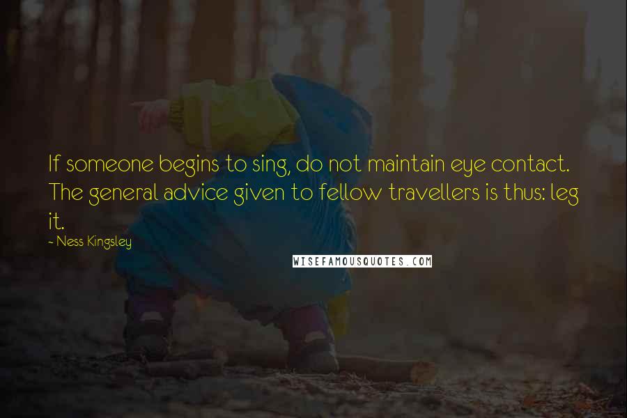 Ness Kingsley quotes: If someone begins to sing, do not maintain eye contact. The general advice given to fellow travellers is thus: leg it. Ness Kingsley quotes: If someone begins to sing, do not maintain eye contact. The general advice given to fellow travellers is thus: leg it.