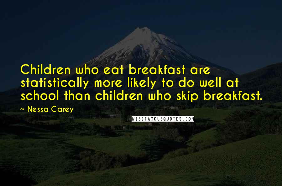 Nessa Carey quotes: Children who eat breakfast are statistically more likely to do well at school than children who skip breakfast. Nessa Carey quotes: Children who eat breakfast are statistically more likely to do well at school than children who skip breakfast.