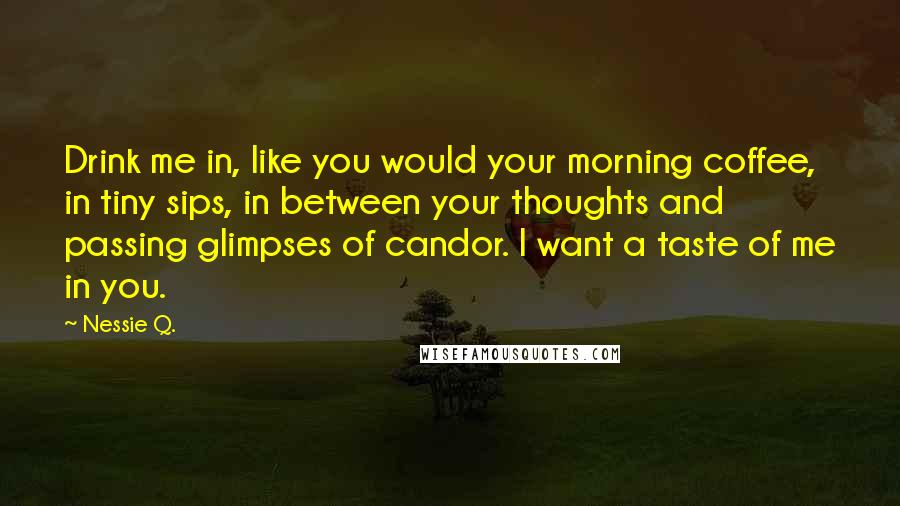 Nessie Q. quotes: Drink me in, like you would your morning coffee, in tiny sips, in between your thoughts and passing glimpses of candor. I want a taste of me in you.