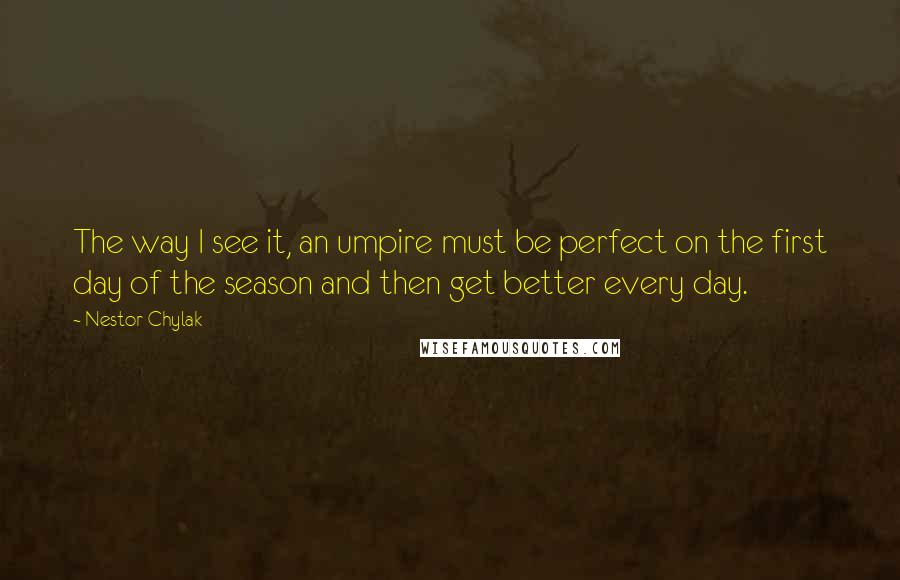 Nestor Chylak quotes: The way I see it, an umpire must be perfect on the first day of the season and then get better every day. Nestor Chylak quotes: The way I see it, an umpire must be perfect on the first day of the season and then get better every day.