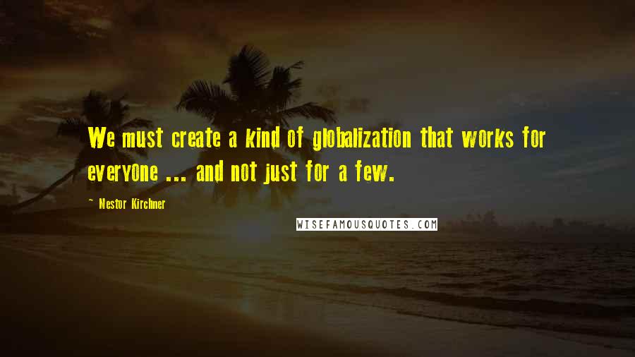 Nestor Kirchner quotes: We must create a kind of globalization that works for everyone ... and not just for a few.