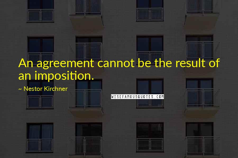 Nestor Kirchner quotes: An agreement cannot be the result of an imposition.