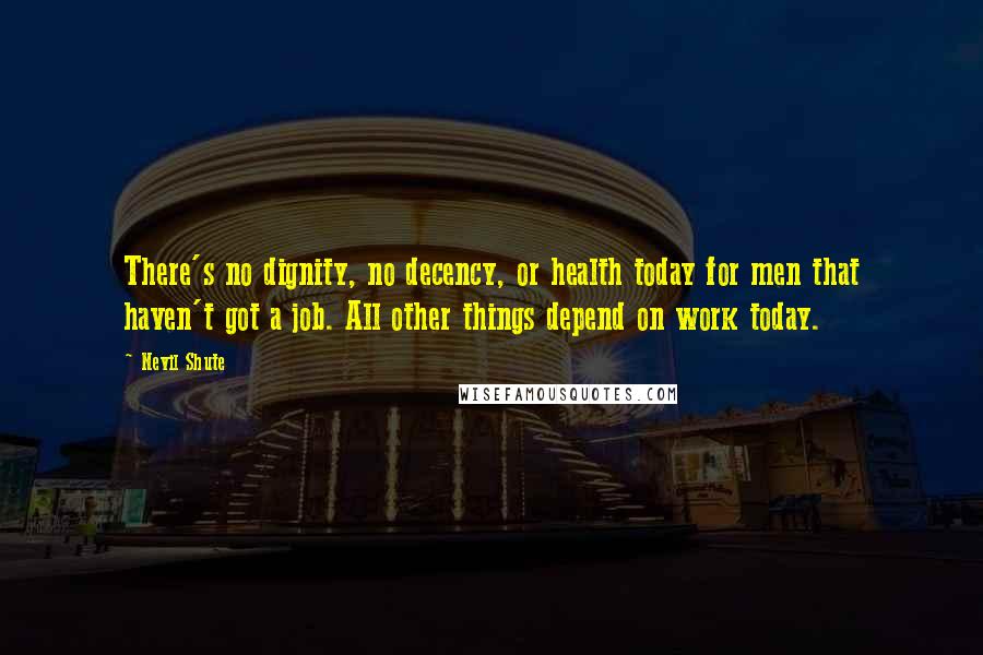 Nevil Shute quotes: There's no dignity, no decency, or health today for men that haven't got a job. All other things depend on work today.