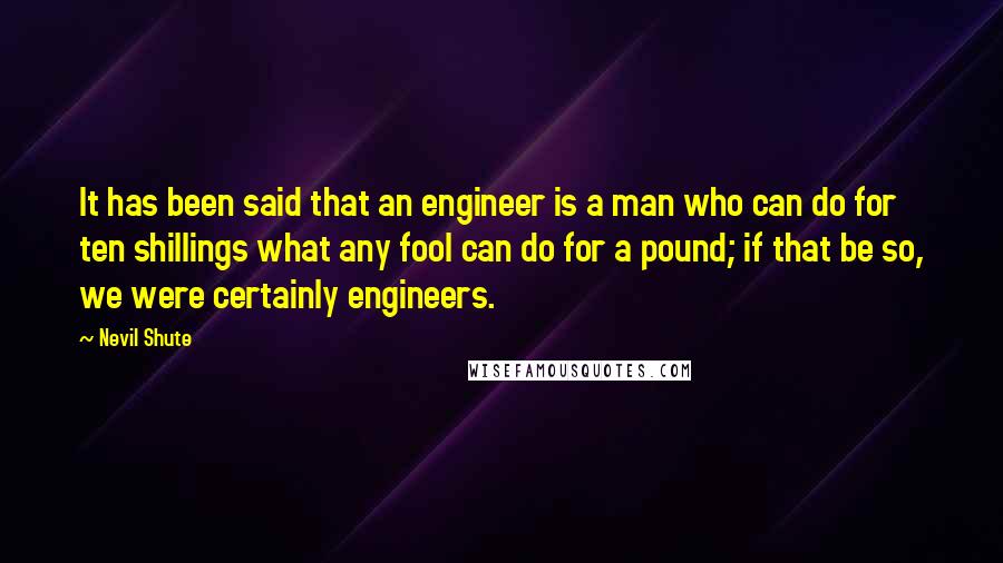 Nevil Shute quotes: It has been said that an engineer is a man who can do for ten shillings what any fool can do for a pound; if that be so, we were