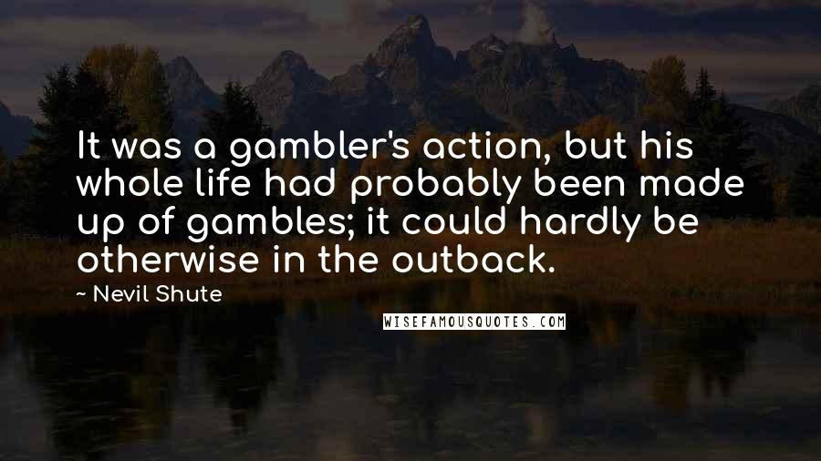 Nevil Shute quotes: It was a gambler's action, but his whole life had probably been made up of gambles; it could hardly be otherwise in the outback.