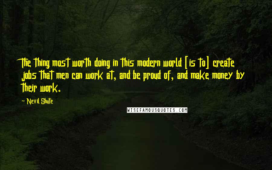 Nevil Shute quotes: The thing most worth doing in this modern world [is to] create jobs that men can work at, and be proud of, and make money by their work.