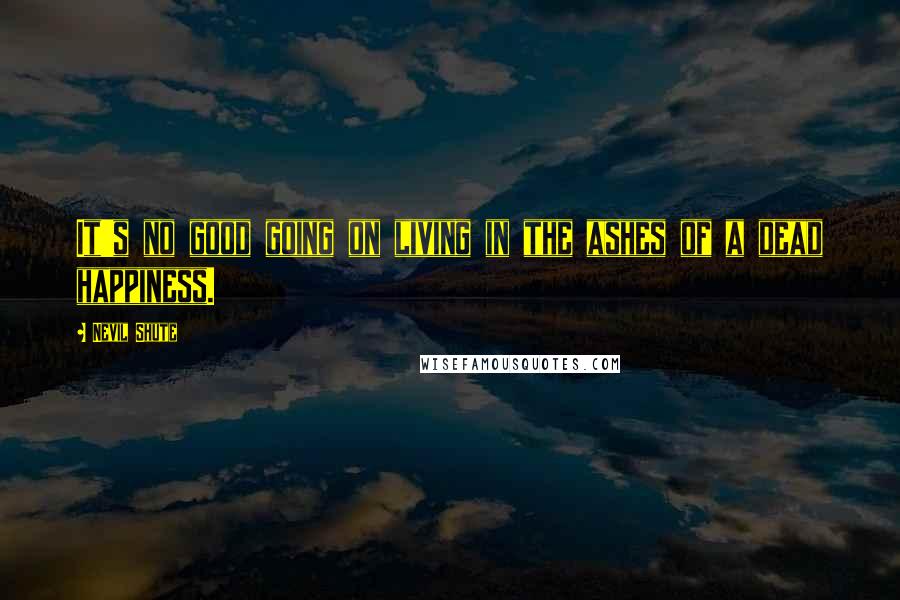 Nevil Shute quotes: It's no good going on living in the ashes of a dead happiness.