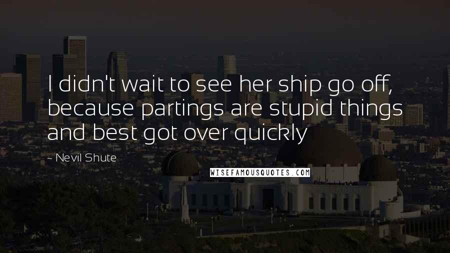 Nevil Shute quotes: I didn't wait to see her ship go off, because partings are stupid things and best got over quickly