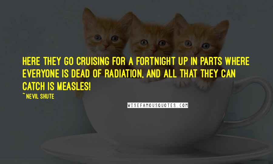 Nevil Shute quotes: Here they go cruising for a fortnight up in parts where everyone is dead of radiation, and all that they can catch is measles!