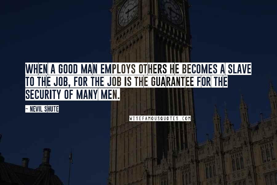 Nevil Shute quotes: When a good man employs others he becomes a slave to the job, for the job is the guarantee for the security of many men.