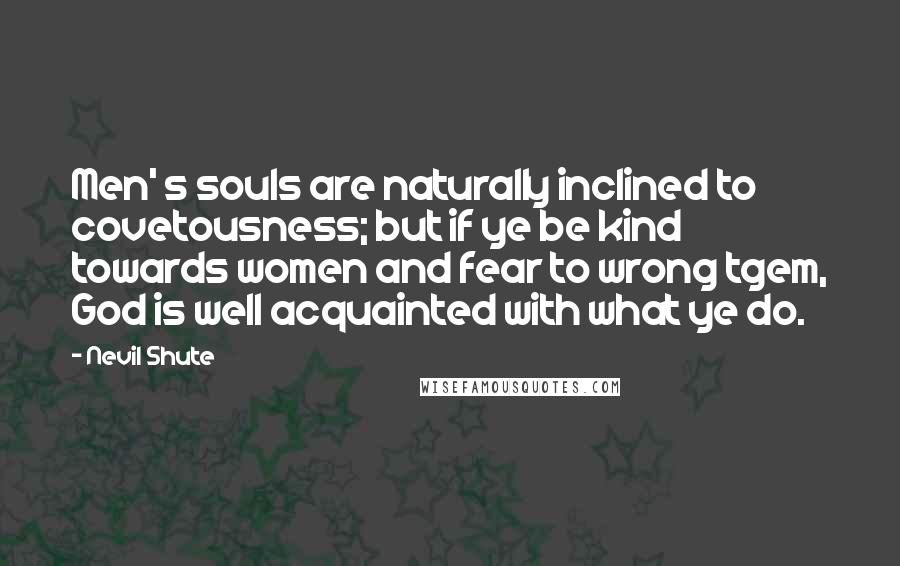 Nevil Shute quotes: Men' s souls are naturally inclined to covetousness; but if ye be kind towards women and fear to wrong tgem, God is well acquainted with what ye do.