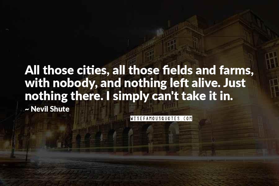 Nevil Shute quotes: All those cities, all those fields and farms, with nobody, and nothing left alive. Just nothing there. I simply can't take it in.