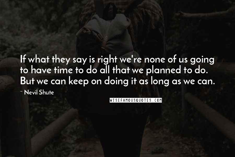 Nevil Shute quotes: If what they say is right we're none of us going to have time to do all that we planned to do. But we can keep on doing it as