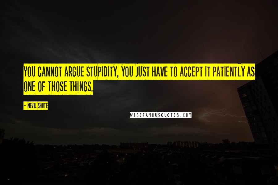 Nevil Shute quotes: You cannot argue stupidity, you just have to accept it patiently as one of those things.