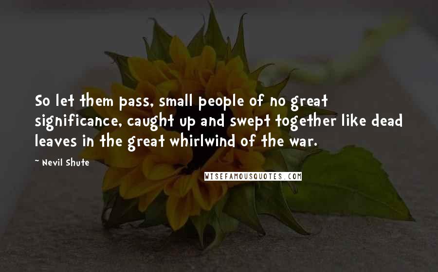 Nevil Shute quotes: So let them pass, small people of no great significance, caught up and swept together like dead leaves in the great whirlwind of the war.