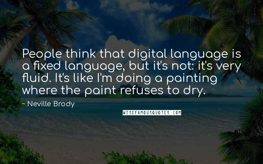 Neville Brody quotes: People think that digital language is a fixed language, but it's not: it's very fluid. It's like I'm doing a painting where the paint refuses to dry. Neville Brody quotes: People think that digital language is a fixed language, but it's not: it's very fluid. It's like I'm doing a painting where the paint refuses to dry.