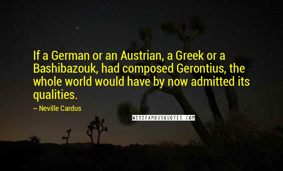 Neville Cardus quotes: If a German or an Austrian, a Greek or a Bashibazouk, had composed Gerontius, the whole world would have by now admitted its qualities. Neville Cardus quotes: If a German or an Austrian, a Greek or a Bashibazouk, had composed Gerontius, the whole world would have by now admitted its qualities.