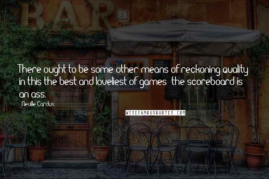 Neville Cardus quotes: There ought to be some other means of reckoning quality in this the best and loveliest of games; the scoreboard is an ass. Neville Cardus quotes: There ought to be some other means of reckoning quality in this the best and loveliest of games; the scoreboard is an ass.