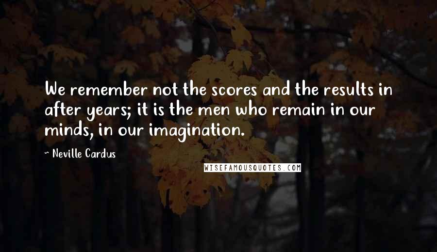 Neville Cardus quotes: We remember not the scores and the results in after years; it is the men who remain in our minds, in our imagination.