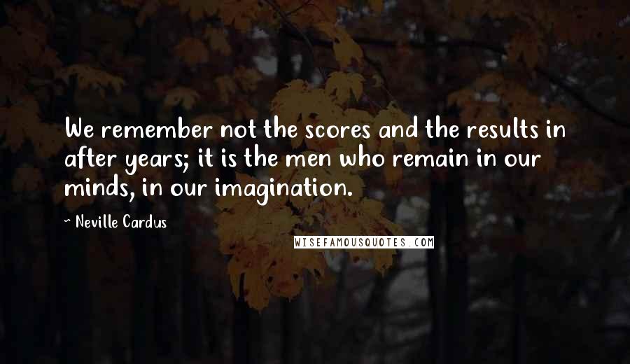 Neville Cardus quotes: We remember not the scores and the results in after years; it is the men who remain in our minds, in our imagination. Neville Cardus quotes: We remember not the scores and the results in after years; it is the men who remain in our minds, in our imagination.