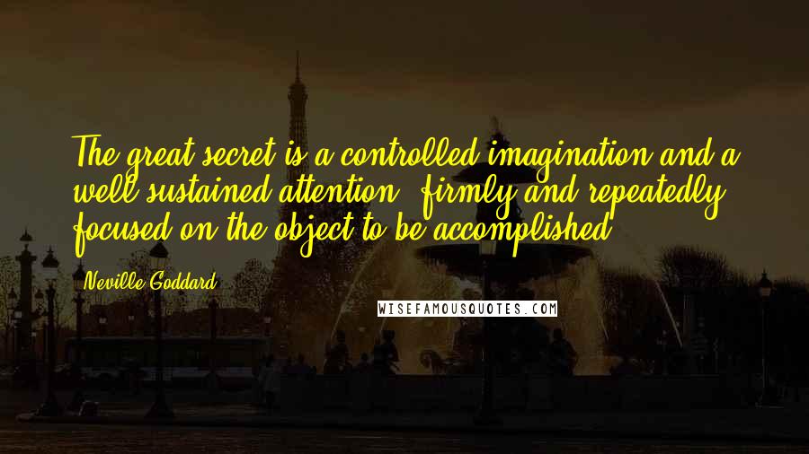 Neville Goddard quotes: The great secret is a controlled imagination and a well-sustained attention, firmly and repeatedly focused on the object to be accomplished. Neville Goddard quotes: The great secret is a controlled imagination and a well-sustained attention, firmly and repeatedly focused on the object to be accomplished.
