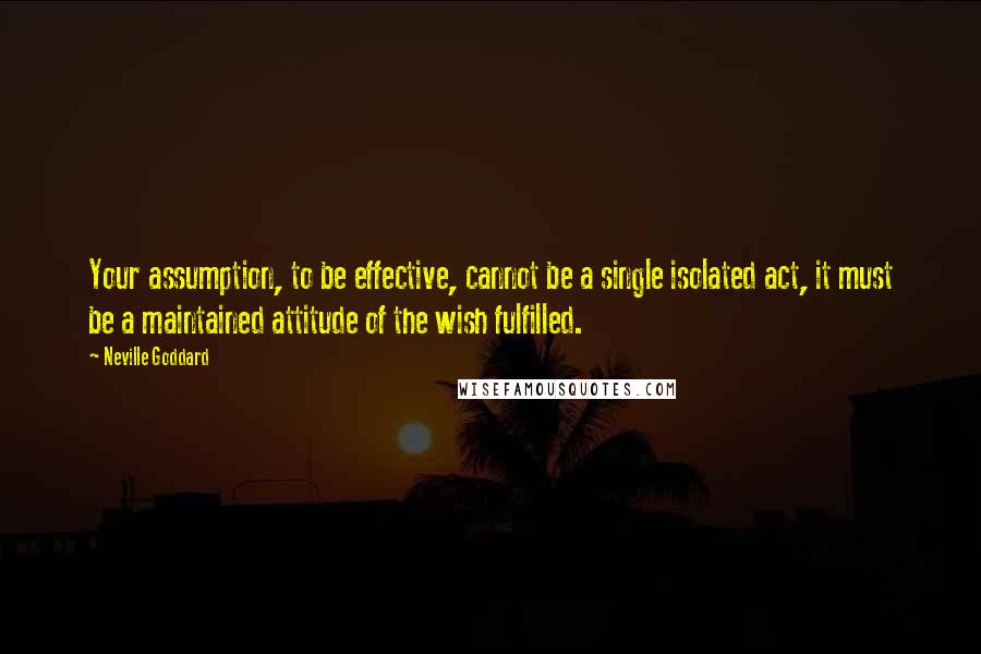 Neville Goddard quotes: Your assumption, to be effective, cannot be a single isolated act, it must be a maintained attitude of the wish fulfilled. Neville Goddard quotes: Your assumption, to be effective, cannot be a single isolated act, it must be a maintained attitude of the wish fulfilled.