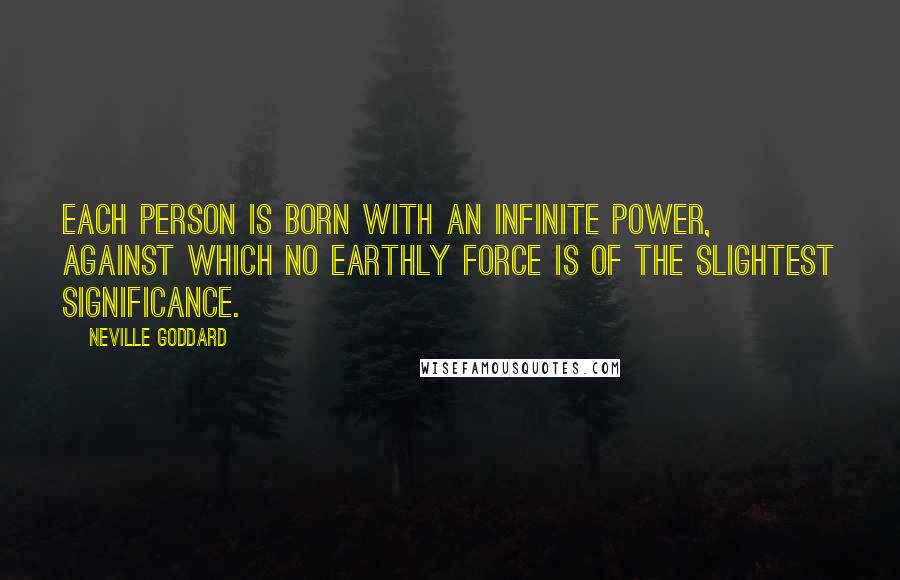 Neville Goddard quotes: Each person is born with an infinite power, against which no earthly force is of the slightest significance. Neville Goddard quotes: Each person is born with an infinite power, against which no earthly force is of the slightest significance.