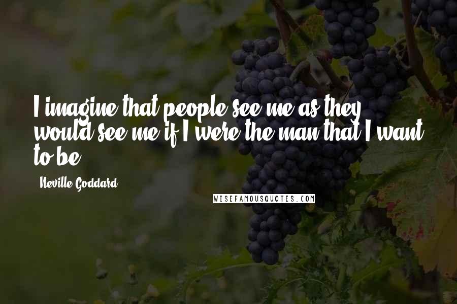 Neville Goddard quotes: I imagine that people see me as they would see me if I were the man that I want to be.